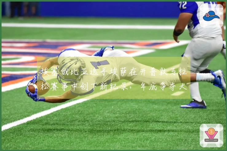 埃塞俄比亚选手埃萨在开普敦马拉松赛事中创下新纪录,年底争夺大满贯资格!